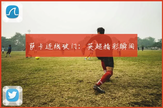 萨卡连线破门：英超精彩瞬间