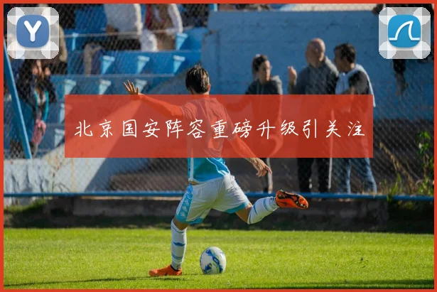 北京国安阵容重磅升级引关注