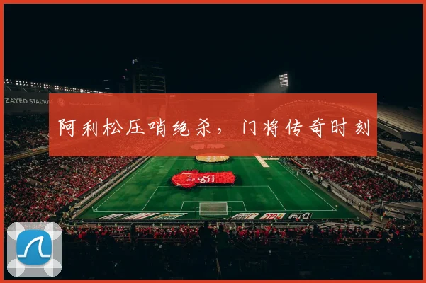 阿利松压哨绝杀，门将传奇时刻